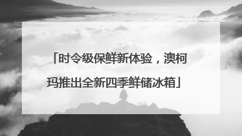 时令级保鲜新体验，澳柯玛推出全新四季鲜储冰箱