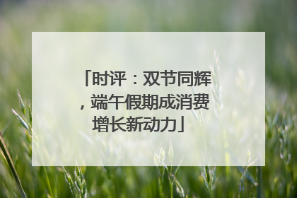 时评：双节同辉，端午假期成消费增长新动力