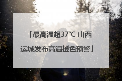 最高温超37℃ 山西运城发布高温橙色预警