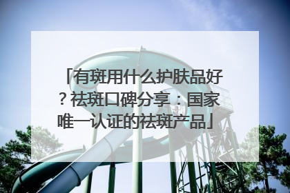有斑用什么护肤品好？祛斑口碑分享：国家唯一认证的祛斑产品