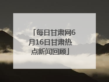每日甘肃网6月16日甘肃热点新闻回顾