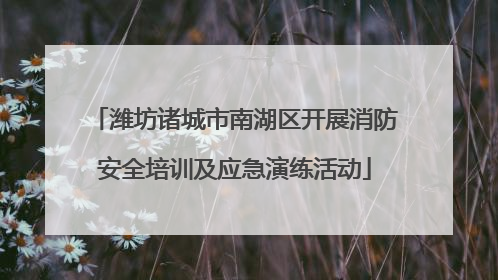 潍坊诸城市南湖区开展消防安全培训及应急演练活动