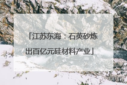江苏东海：石英砂炼出百亿元硅材料产业