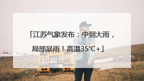 江苏气象发布：中到大雨，局部暴雨！高温35℃+