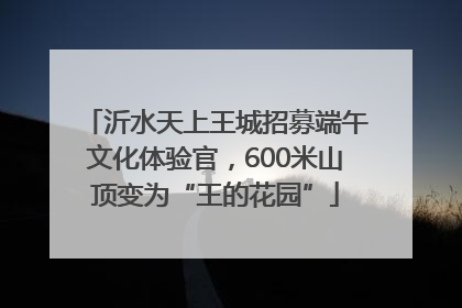 沂水天上王城招募端午文化体验官，600米山顶变为“王的花园”
