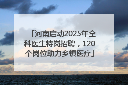 河南启动2025年全科医生特岗招聘，120个岗位助力乡镇医疗