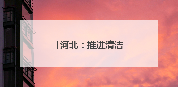 河北：推进清洁能源项目建设 助力绿色低碳发展