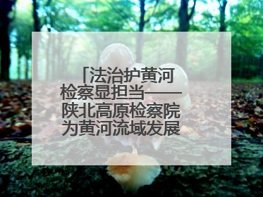 法治护黄河 检察显担当——陕北高原检察院为黄河流域发展注入法治动能