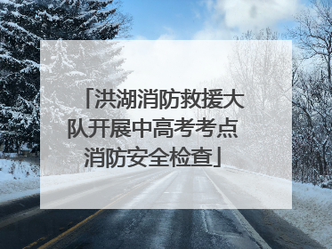 洪湖消防救援大队开展中高考考点消防安全检查