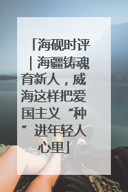 海砚时评｜海疆铸魂育新人，威海这样把爱国主义“种”进年轻人心里