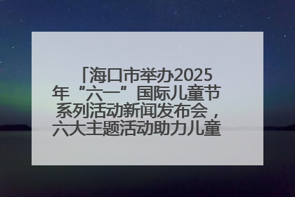 海口市举办2025年“六一”国际儿童节系列活动新闻发布会，六大主题活动助力儿童友好城市建设
