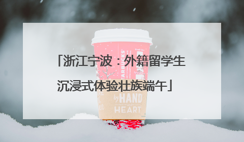 浙江宁波：外籍留学生沉浸式体验壮族端午
