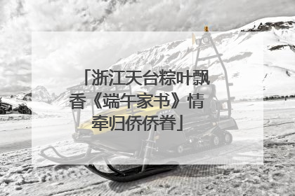 浙江天台粽叶飘香《端午家书》情牵归侨侨眷