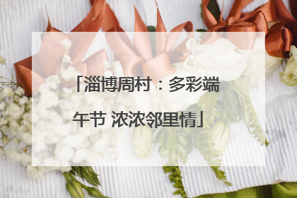 淄博周村：多彩端午节 浓浓邻里情