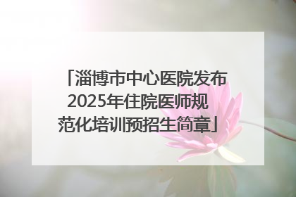 淄博市中心医院发布2025年住院医师规范化培训预招生简章