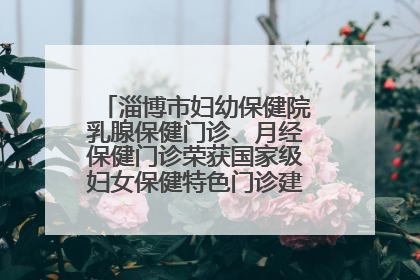 淄博市妇幼保健院乳腺保健门诊、月经保健门诊荣获国家级妇女保健特色门诊建设单位荣誉称号