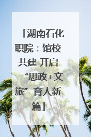 湖南石化职院：馆校共建 开启“思政+文旅”育人新篇