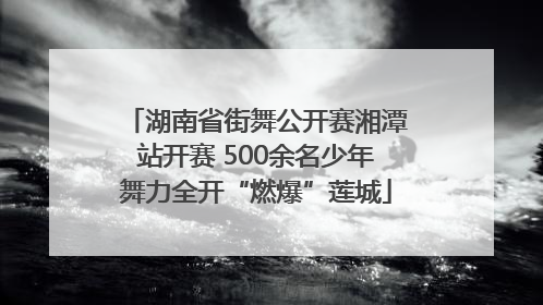 湖南省街舞公开赛湘潭站开赛 500余名少年舞力全开“燃爆”莲城