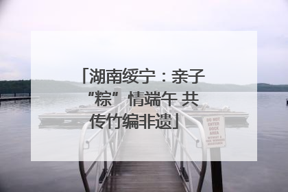 湖南绥宁：亲子“粽”情端午 共传竹编非遗