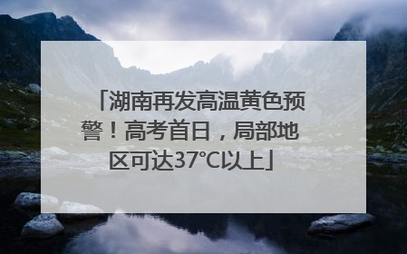 湖南再发高温黄色预警！高考首日，局部地区可达37℃以上