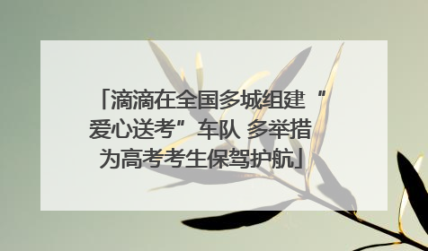 滴滴在全国多城组建“爱心送考”车队 多举措为高考考生保驾护航