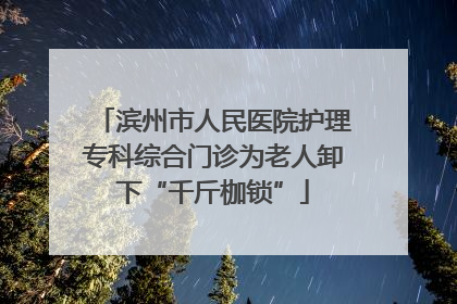 滨州市人民医院护理专科综合门诊为老人卸下“千斤枷锁”