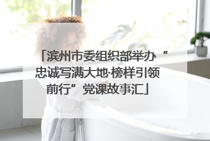 滨州市委组织部举办“忠诚写满大地·榜样引领前行”党课故事汇