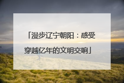 漫步辽宁朝阳：感受穿越亿年的文明交响