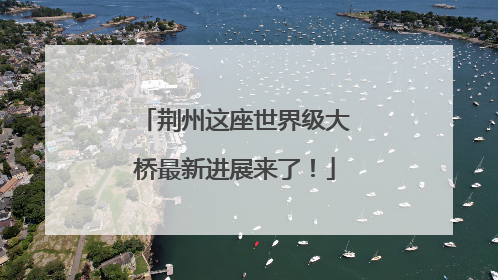 荆州这座世界级大桥最新进展来了！