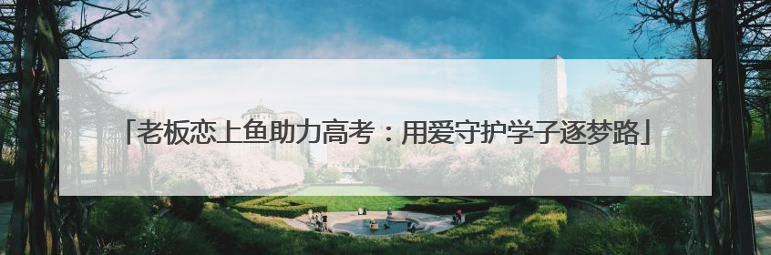 老板恋上鱼助力高考：用爱守护学子逐梦路