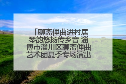 聊斋俚曲进村居 琴韵悠扬传乡音 淄博市淄川区聊斋俚曲艺术团夏季专场演出在杏园子村举行