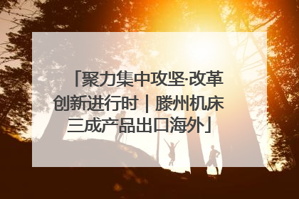 聚力集中攻坚·改革创新进行时｜滕州机床三成产品出口海外