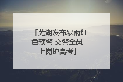芜湖发布暴雨红色预警 交警全员上岗护高考