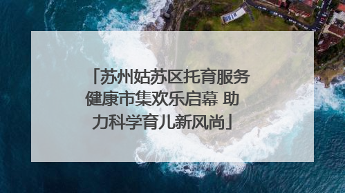 苏州姑苏区托育服务健康市集欢乐启幕 助力科学育儿新风尚
