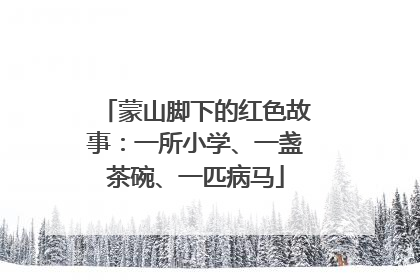 蒙山脚下的红色故事：一所小学、一盏茶碗、一匹病马