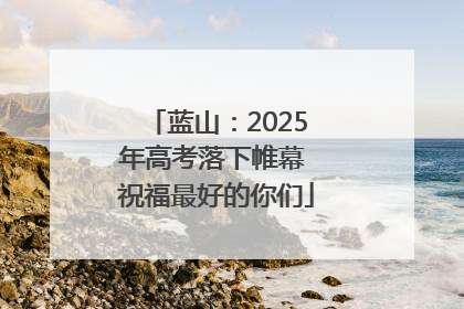 蓝山：2025年高考落下帷幕 祝福最好的你们
