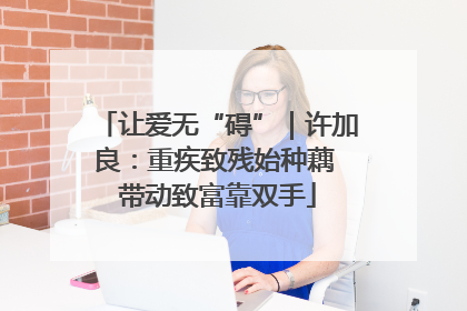 让爱无“碍”｜许加良：重疾致残始种藕 带动致富靠双手