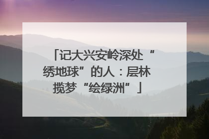 记大兴安岭深处“绣地球”的人：层林揽梦“绘绿洲”