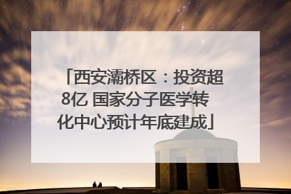 西安灞桥区：投资超8亿 国家分子医学转化中心预计年底建成