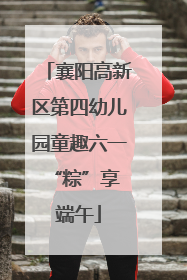 襄阳高新区第四幼儿园童趣六一 “粽”享端午
