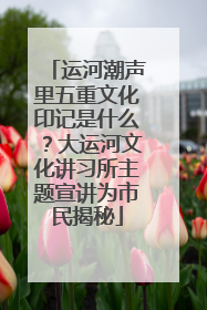 运河潮声里五重文化印记是什么？大运河文化讲习所主题宣讲为市民揭秘