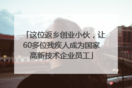 这位返乡创业小伙，让60多位残疾人成为国家高新技术企业员工