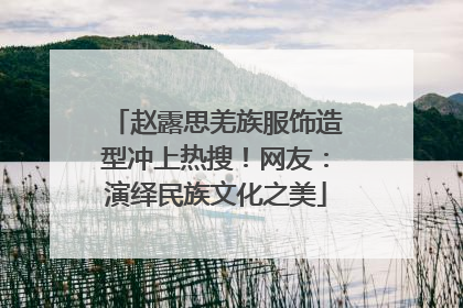 赵露思羌族服饰造型冲上热搜！网友：演绎民族文化之美