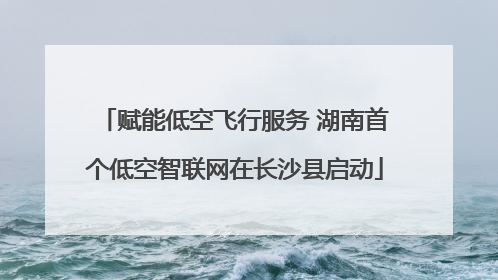赋能低空飞行服务 湖南首个低空智联网在长沙县启动