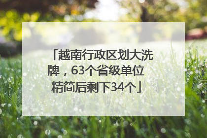 越南行政区划大洗牌，63个省级单位精简后剩下34个