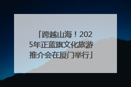 跨越山海！2025年正蓝旗文化旅游推介会在厦门举行