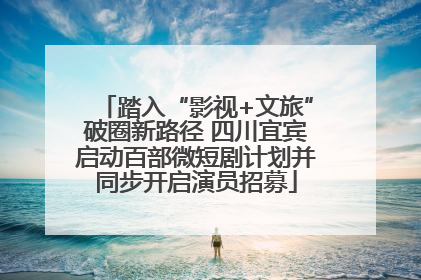 踏入“影视+文旅”破圈新路径 四川宜宾启动百部微短剧计划并同步开启演员招募