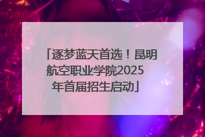 逐梦蓝天首选！昆明航空职业学院2025年首届招生启动