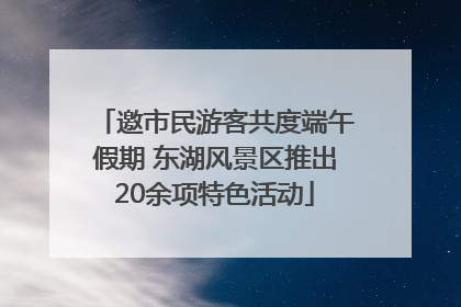 邀市民游客共度端午假期 东湖风景区推出20余项特色活动