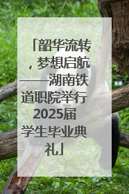 韶华流转，梦想启航——湖南铁道职院举行2025届学生毕业典礼